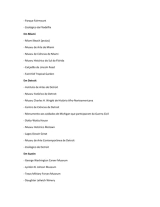 - Parque Fairmount
- Zoológico da Filadélfia
Em Miami
- Miami Beach (praias)
- Museu de Arte de Miami
- Museu de Ciências de Miami
- Museu Histórico do Sul da Flórida
- Calçadão de Lincoln Road
- Fairchild Tropical Garden
Em Detroit
- Instituto de Artes de Detroit
- Museu histórico de Detroit
- Museu Charles H. Wright de História Afro-Norteamericana
- Centro de Ciências de Detroit
- Monumento aos soldados de Michigan que participaram da Guerra Civil
- Dotty-Wotty House
- Museu Histórico Motown
- Lagos Dossin Great
- Museu de Arte Contemporânea de Detroit
- Zoológico de Detroit
Em Austin
- George Washington Carver Museum
- Lyndon B. Johson Museum
- Texas Military Forces Museum
- Slaughter Lefwich Winery
 