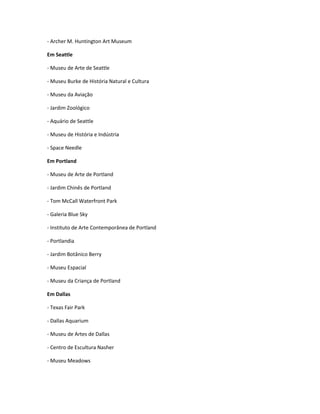 - Archer M. Huntington Art Museum
Em Seattle
- Museu de Arte de Seattle
- Museu Burke de História Natural e Cultura
- Museu da Aviação
- Jardim Zoológico
- Aquário de Seattle
- Museu de História e Indústria
- Space Needle
Em Portland
- Museu de Arte de Portland
- Jardim Chinês de Portland
- Tom McCall Waterfront Park
- Galeria Blue Sky
- Instituto de Arte Contemporânea de Portland
- Portlandia
- Jardim Botânico Berry
- Museu Espacial
- Museu da Criança de Portland
Em Dallas
- Texas Fair Park
- Dallas Aquarium
- Museu de Artes de Dallas
- Centro de Escultura Nasher
- Museu Meadows
 