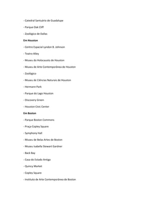 - Catedral Santuário de Guadalupe
- Parque Oak Cliff
- Zoológico de Dallas
Em Houston
- Centro Espacial Lyndon B. Johnson
- Teatro Alley
- Museu do Holocausto de Houston
- Museu de Arte Contemporânea de Houston
- Zoológico
- Museu de Ciências Naturais de Houston
- Hermann Park
- Parque do Lago Houston
- Discovery Green
- Houston Civic Center
Em Boston
- Parque Boston Commons
- Praça Copley Square
- Symphony Hall
- Museu de Belas Artes de Boston
- Museu Isabella Stewart Gardner
- Back Bay
- Casa do Estado Antiga
- Quincy Market
- Copley Square
- Instituto de Arte Contemporânea de Boston
 