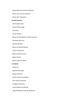 - Parque Nacional Histórico de Boston
- Museu das Crianças de Boston
- Museu dos Transportes
Em São Francisco
- Ponte Golden Gate
- Parque Golden Gate
- Chinatown
- Ilha de Alcatraz
- Museu de Arte Moderna de São Francisco
- Planetário Morrison
- Aquário Steinhart
- Museu de História Natural
- Jardim Yerba Buena
- Ópera de São Francisco
- Magic Theatre
- Museu Legion of Honor
Em Atlanta
- Teatro Fox
- Aquário da Geórgia
- Parque Piedmont
- Centro Histórico de Atlanta
- Sítio Histórico Nacional
- Zoológico de Atlanta
- Jardim Botânico de Atlanta
- Igreja Metodista Unida de São Marcos
 