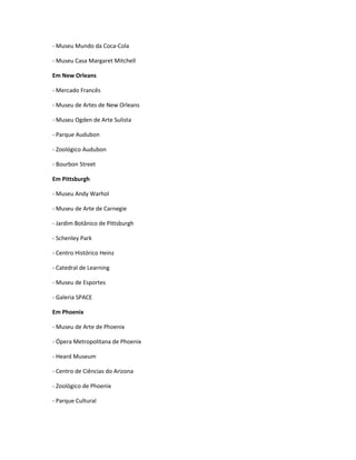 - Museu Mundo da Coca-Cola
- Museu Casa Margaret Mitchell
Em New Orleans
- Mercado Francês
- Museu de Artes de New Orleans
- Museu Ogden de Arte Sulista
- Parque Audubon
- Zoológico Audubon
- Bourbon Street
Em Pittsburgh
- Museu Andy Warhol
- Museu de Arte de Carnegie
- Jardim Botânico de Pittsburgh
- Schenley Park
- Centro Histórico Heinz
- Catedral de Learning
- Museu de Esportes
- Galeria SPACE
Em Phoenix
- Museu de Arte de Phoenix
- Ópera Metropolitana de Phoenix
- Heard Museum
- Centro de Ciências do Arizona
- Zoológico de Phoenix
- Parque Cultural
 