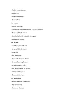 - Pueblo Grande Museum
- Papago Park
- South Montain Park
- Encanto Park
Em Denver
- Parque Cheesman
- Obelisco em memória aos mortos na guerra do Vietnã
- Museu de Arte de Denver
- Catedral Basílica da Imaculada Concepção
- Zoológico de Denver
Em Orlando
- Walt Disney World Resort
- Universal Orlando Resort
- SeaWorld
- The Florida Mall
- Orlando Shakespeare Theater
- Orlando Repertory Theatre
- Orlando Theatre Project
- The Osceola Center for the Arts
- Winter Park Playhouse
- Theatre Winter Haven
Em San Antonio
- Museu de Arte de San Antônio
- Aquarena Springs
- McNay Art Museum
 