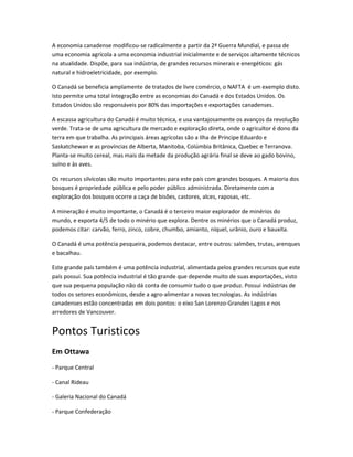 A economia canadense modificou-se radicalmente a partir da 2ª Guerra Mundial, e passa de
uma economia agrícola a uma economia industrial inicialmente e de serviços altamente técnicos
na atualidade. Dispõe, para sua indústria, de grandes recursos minerais e energéticos: gás
natural e hidroeletricidade, por exemplo.
O Canadá se beneficia amplamente de tratados de livre comércio, o NAFTA é um exemplo disto.
Isto permite uma total integração entre as economias do Canadá e dos Estados Unidos. Os
Estados Unidos são responsáveis por 80% das importações e exportações canadenses.
A escassa agricultura do Canadá é muito técnica, e usa vantajosamente os avanços da revolução
verde. Trata-se de uma agricultura de mercado e exploração direta, onde o agricultor é dono da
terra em que trabalha. As principais áreas agrícolas são a Ilha de Príncipe Eduardo e
Saskatchewan e as províncias de Alberta, Manitoba, Colúmbia Britânica, Quebec e Terranova.
Planta-se muito cereal, mas mais da metade da produção agrária final se deve ao gado bovino,
suíno e às aves.
Os recursos silvícolas são muito importantes para este país com grandes bosques. A maioria dos
bosques é propriedade pública e pelo poder público administrada. Diretamente com a
exploração dos bosques ocorre a caça de bisões, castores, alces, raposas, etc.
A mineração é muito importante, o Canadá é o terceiro maior explorador de minérios do
mundo, e exporta 4/5 de todo o minério que explora. Dentre os minérios que o Canadá produz,
podemos citar: carvão, ferro, zinco, cobre, chumbo, amianto, níquel, urânio, ouro e bauxita.
O Canadá é uma potência pesqueira, podemos destacar, entre outros: salmões, trutas, arenques
e bacalhau.
Este grande país também é uma potência industrial, alimentada pelos grandes recursos que este
país possui. Sua potência industrial é tão grande que depende muito de suas exportações, visto
que sua pequena população não dá conta de consumir tudo o que produz. Possui indústrias de
todos os setores econômicos, desde a agro-alimentar a novas tecnologias. As indústrias
canadenses estão concentradas em dois pontos: o eixo San Lorenzo-Grandes Lagos e nos
arredores de Vancouver.
Pontos Turisticos
Em Ottawa
- Parque Central
- Canal Rideau
- Galeria Nacional do Canadá
- Parque Confederação
 