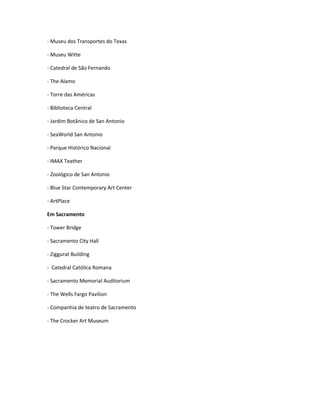- Museu dos Transportes do Texas
- Museu Witte
- Catedral de São Fernando
- The Alamo
- Torre das Américas
- Biblioteca Central
- Jardim Botânico de San Antonio
- SeaWorld San Antonio
- Parque Histórico Nacional
- IMAX Teather
- Zoológico de San Antonio
- Blue Star Contemporary Art Center
- ArtPlace
Em Sacramento
- Tower Bridge
- Sacramento City Hall
- Ziggurat Building
- Catedral Católica Romana
- Sacramento Memorial Auditorium
- The Wells Fargo Pavilion
- Companhia de teatro de Sacramento
- The Crocker Art Museum
 
