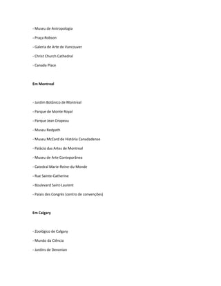 - Museu de Antropologia
- Praça Robson
- Galeria de Arte de Vancouver
- Christ Church Cathedral
- Canada Place
Em Montreal
- Jardim Botânico de Montreal
- Parque de Monte Royal
- Parque Jean Drapeau
- Museu Redpath
- Museu McCord de História Canadadense
- Palácio das Artes de Montreal
- Museu de Arte Conteporânea
- Catedral Marie-Reine-du-Monde
- Rue Sainte-Catherine
- Boulevard Saint-Laurent
- Palais des Congrès (centro de convenções)
Em Calgary
- Zoológico de Calgary
- Mundo da Ciência
- Jardins de Devonian
 