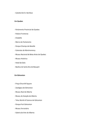 - Catedral de St. Boniface
Em Quebec
- Parlamento Provincial de Quebec
- Palácio Frontenac
- Citadelle
- Morro do Parlamento
- Parque Champs-de-Bataille
- Cataratas de Montmorency
- Museu Nacional de Belas Artes de Quebec
- Museu Histórico
- Hotel de Gelo
- Basílica de Santa Ana de Beaupré
Em Edmonton
- Praça Churchill Square
- Zoológico de Edmonton
- Museu Real de Alberta
- Museu de Aviação de Alberta
- Telus World of Science de Edmonton
- Parque Fort Edmonton
- Museu Ferroviário
- Galeria de Arte de Alberta
 