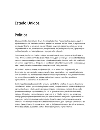 Estado Unidos
Política
O Estados Unidos é constituído de um Republica Federalista Presidencialista, ou seja, o país é
representado por um presidente, onde os poderes são divididos em três partes, o legislativo que
tem o papel de criar as leis, sendo ele exercido pelo congresso, o poder executivo que tem a
função executar as leis, sendo exercido pelo presidente, e o poder judiciário que juga quaisquer
conflitos baseados nas leis criadas, que é exercido pelos tribunais.
O sistema de eleições nos Estados Unidos é bem diferente do nosso sistema no Brasil, onde o
voto é direito, nos Estados Unidos o voto não é direito, pois quem elege o presidente não são os
eleitores mais sim os delegados estaduais, que são eleitos pelos eleitores, onde cada estado tem
um número proporcional de delegados de acordo com o total de representantes no congresso, e
após a eleição os delegados representam seu estado no colégio eleitoral.
Nos Estados Unidos só existem dois partidos que são os democratas e republicanos, os
democratas são representados geralmente pela classe trabalhadora e por grupos intelectuais,
onde atualmente seu maior representante é Obama atual presidente do país, já os republicanos
são um partido conservador que apoia grandemente o sistema capitalista, seu último
representante na presidência do país foi Bush.
O sistema político dos Estados Unidos tem uma grande falha, pelo fato do sistema de eleitoral
favorecer uma minoria que seriam os grandes Estados, onde há um maior número de delegados
representando seus Estados, e com grande participação no congresso nacional, desse modo
quem realmente elege o presidente do país são os grandes estados, por terem um número
maior de delegados e representantes no congresso. Já os Estados menores não tem grande
participação ao eleger seu representante, pois o seu número de delegados e representante no
congresso é muito inferior aos grandes Estados, dessa forma concluímos que a democracia
americana não defende os reais ideais do sistema democrático, pois a principal característica do
sistema é a participação da população em meio as decisões referentes ao seu país, e também o
direito de que todos os cidadãos tenha o direito de eleger seus representantes.
 