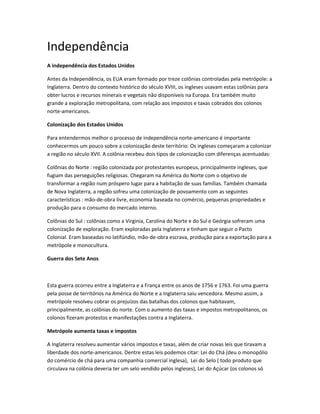 Independência
A independência dos Estados Unidos
Antes da Independência, os EUA eram formado por treze colônias controladas pela metrópole: a
Inglaterra. Dentro do contexto histórico do século XVIII, os ingleses usavam estas colônias para
obter lucros e recursos minerais e vegetais não disponíveis na Europa. Era também muito
grande a exploração metropolitana, com relação aos impostos e taxas cobrados dos colonos
norte-americanos.
Colonização dos Estados Unidos
Para entendermos melhor o processo de independência norte-americano é importante
conhecermos um pouco sobre a colonização deste território. Os ingleses começaram a colonizar
a região no século XVII. A colônia recebeu dois tipos de colonização com diferenças acentuadas:
Colônias do Norte : região colonizada por protestantes europeus, principalmente ingleses, que
fugiam das perseguições religiosas. Chegaram na América do Norte com o objetivo de
transformar a região num próspero lugar para a habitação de suas famílias. Também chamada
de Nova Inglaterra, a região sofreu uma colonização de povoamento com as seguintes
características : mão-de-obra livre, economia baseada no comércio, pequenas propriedades e
produção para o consumo do mercado interno.
Colônias do Sul : colônias como a Virginia, Carolina do Norte e do Sul e Geórgia sofreram uma
colonização de exploração. Eram exploradas pela Inglaterra e tinham que seguir o Pacto
Colonial. Eram baseadas no latifúndio, mão-de-obra escrava, produção para a exportação para a
metrópole e monocultura.
Guerra dos Sete Anos
Esta guerra ocorreu entre a Inglaterra e a França entre os anos de 1756 e 1763. Foi uma guerra
pela posse de territórios na América do Norte e a Inglaterra saiu vencedora. Mesmo assim, a
metrópole resolveu cobrar os prejuízos das batalhas dos colonos que habitavam,
principalmente, as colônias do norte. Com o aumento das taxas e impostos metropolitanos, os
colonos fizeram protestos e manifestações contra a Inglaterra.
Metrópole aumenta taxas e impostos
A Inglaterra resolveu aumentar vários impostos e taxas, além de criar novas leis que tiravam a
liberdade dos norte-americanos. Dentre estas leis podemos citar: Lei do Chá (deu o monopólio
do comércio de chá para uma companhia comercial inglesa), Lei do Selo ( todo produto que
circulava na colônia deveria ter um selo vendido pelos ingleses), Lei do Açúcar (os colonos só
 