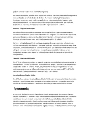 podiam comprar açúcar vindo das Antilhas Inglesas).
Estas taxas e impostos geraram muita revolta nas colônias. Um dos acontecimentos de protesto
mais conhecidos foi a Festa do Chá de Boston ( The Boston Tea Party ). Vários colonos
invadiram, a noite, um navio inglês carregado de chá e, vestidos de índios, jogaram todo
carregamento no mar. Este protesto gerou uma forte reação da metrópole, que exigiu dos
habitantes os prejuízos, além de colocar soldados ingleses cercando a cidade.
Primeiro Congresso da Filadélfia
Os colonos do norte resolveram promover, no ano de 1774, um congresso para tomarem
medidas diante de tudo que estava acontecendo. Este congresso não tinha caráter separatista,
pois pretendia apenas retomar a situação anterior. Queriam o fim das medidas restritivas
impostas pela metrópole e maior participação na vida política da colônia.
Porém, o rei inglês George III não aceitou as propostas do congresso, muito pelo contrário,
adotou mais medidas controladoras e restritivas como, por exemplo, as Leis Intoleráveis. Uma
destas leis, conhecida como Lei do Aquartelamento, dizia que todo colono norte-americano era
obrigado a fornecer moradia, alimento e transporte para os soldados ingleses. As Leis
Intoleráveis geraram muita revolta na colônia, influenciando diretamente no processo de
independência.
Segundo Congresso da Filadélfia
Em 1776, os colonos se reuniram no segundo congresso com o objetivo maior de conquistar a
independência. Durante o congresso, Thomas Jefferson redigiu a Declaração de Independência
dos Estados Unidos da América. Porém, a Inglaterra não aceitou a independência de suas
colônias e declarou guerra. A Guerra de Independência, que ocorreu entre 1776 e 1783, foi
vencida pelos Estados Unidos com o apoio da França e da Espanha.
Constituição dos Estados Unidos
Em 1787, ficou pronta a Constituição dos Estados Unidos com fortes características iluministas.
Garantia a propriedade privada (interesse da burguesia), manteve a escravidão, optou pelo
sistema de república federativa e defendia os direitos e garantias individuais do cidadão.
Economia
A economia dos Estados Unidos é a maior do mundo, apresentando destaque nos diversos
setores econômicos. A economia norte-americana funciona totalmente dentro dos parâmetros
capitalistas. Com um mercado consumidor interno forte, a produção dos Estados Unidos
também visa as exportações. O país produz grande quantidade de gêneros agro-pecuários,
porém se destaca na produção de produtos industrializados e tecnologia. Grande parte da
indústria norte-americana concentra-se nas regiões sudeste e nordeste, embora também haja
 