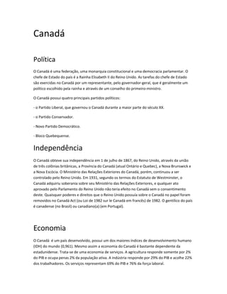 Canadá
Política
O Canadá é uma federação, uma monarquia constitucional e uma democracia parlamentar. O
chefe de Estado do país é a Rainha Elisabeth II do Reino Unido. As tarefas do chefe de Estado
são exercidas no Canadá por um representante, pelo governador-geral, que é geralmente um
político escolhido pela rainha e através de um conselho do primeiro-ministro.
O Canadá possui quatro principais partidos políticos:
- o Partido Liberal, que governou o Canadá durante a maior parte do século XX.
- o Partido Conservador.
- Novo Partido Democrático.
- Bloco Quebequense.
Independência
O Canadá obteve sua independência em 1 de julho de 1867, do Reino Unido, através da união
de três colônias britânicas, a Província do Canadá (atual Ontário e Quebec), a Nova Brunswick e
a Nova Escócia. O Ministério das Relações Exteriores do Canadá, porém, continuou a ser
controlado pelo Reino Unido. Em 1931, segundo os termos do Estatuto de Westminster, o
Canadá adquiriu soberania sobre seu Ministério das Relações Exteriores, e qualquer ato
aprovado pelo Parlamento do Reino Unido não teria efeito no Canadá sem o consentimento
deste. Quaisquer poderes e direitos que o Reino Unido possuía sobre o Canadá no papel foram
removidos no Canadá Act (ou Loi de 1982 sur le Canadá em francês) de 1982. O gentílico do país
é canadense (no Brasil) ou canadiano(a) (em Portugal).
Economia
O Canadá é um país desenvolvido, possui um dos maiores índices de desenvolvimento humano
(IDH) do mundo (0,961). Mesmo assim a economia do Canadá é bastante dependente da
estadunidense. Trata-se de uma economia de serviços. A agricultura responde somente por 2%
do PIB e ocupa penas 2% da população ativa. A indústria responde por 29% do PIB e acolhe 22%
dos trabalhadores. Os serviços representam 69% do PIB e 76% da força laboral.
 