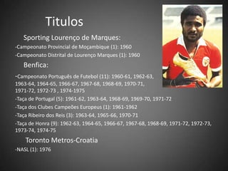 Titulos
Sporting Lourenço de Marques:
-Campeonato Provincial de Moçambique (1): 1960
-Campeonato Distrital de Lourenço Marques (1): 1960
Benfica:
-Campeonato Português de Futebol (11): 1960-61, 1962-63,
1963-64, 1964-65, 1966-67, 1967-68, 1968-69, 1970-71,
1971-72, 1972-73 , 1974-1975
-Taça de Portugal (5): 1961-62, 1963-64, 1968-69, 1969-70, 1971-72
-Taça dos Clubes Campeões Europeus (1): 1961-1962
-Taça Ribeiro dos Reis (3): 1963-64, 1965-66, 1970-71
-Taça de Honra (9): 1962-63, 1964-65, 1966-67, 1967-68, 1968-69, 1971-72, 1972-73,
1973-74, 1974-75
Toronto Metros-Croatia
-NASL (1): 1976
 
