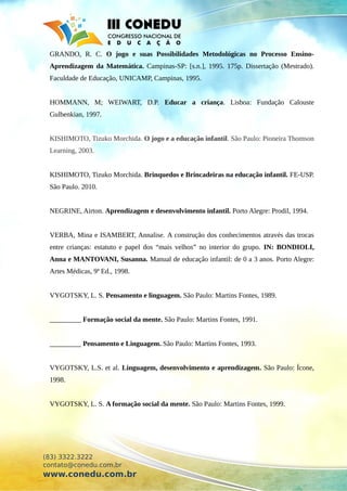 GRANDO, R. C. O jogo e suas Possibilidades Metodológicas no Processo Ensino-
Aprendizagem da Matemática. Campinas-SP: [s.n.], 1995. 175p. Dissertação (Mestrado).
Faculdade de Educação, UNICAMP, Campinas, 1995.
HOMMANN, M; WEIWART, D.P. Educar a criança. Lisboa: Fundação Calouste
Gulbenkian, 1997.
KISHIMOTO, Tizuko Morchida. O jogo e a educação infantil. São Paulo: Pioneira Thomson
Learning, 2003.
KISHIMOTO, Tizuko Morchida. Brinquedos e Brincadeiras na educação infantil. FE-USP.
São Paulo. 2010.
NEGRINE, Airton. Aprendizagem e desenvolvimento infantil. Porto Alegre: Prodil, 1994.
VERBA, Mina e ISAMBERT, Annalise. A construção dos conhecimentos através das trocas
entre crianças: estatuto e papel dos “mais velhos” no interior do grupo. IN: BONDIOLI,
Anna e MANTOVANI, Susanna. Manual de educação infantil: de 0 a 3 anos. Porto Alegre:
Artes Médicas, 9ª Ed., 1998.
VYGOTSKY, L. S. Pensamento e linguagem. São Paulo: Martins Fontes, 1989.
_________ Formação social da mente. São Paulo: Martins Fontes, 1991.
_________ Pensamento e Linguagem. São Paulo: Martins Fontes, 1993.
VYGOTSKY, L.S. et al. Linguagem, desenvolvimento e aprendizagem. São Paulo: Ícone,
1998.
VYGOTSKY, L. S. A formação social da mente. São Paulo: Martins Fontes, 1999.
(83) 3322.3222
contato@conedu.com.br
www.conedu.com.br
 