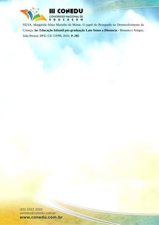 SILVA, Margarida Sônia Marinho do Monte. O papel do Brinquedo no Desenvolvimento da
Criança. In: Educação Infantil pós-graduação Lato Senso a Distancia - Resumo e Artigos.
João Pessoa: DFE/ CE/ UFPB, 2010. P. 205
(83) 3322.3222
contato@conedu.com.br
www.conedu.com.br
 