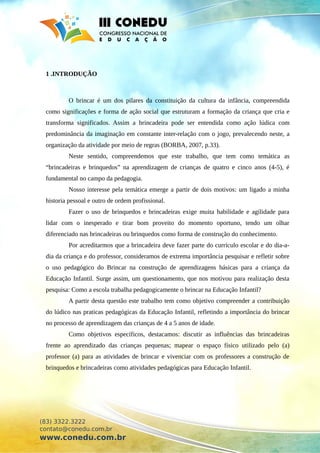 1 .INTRODUÇÃO
O brincar é um dos pilares da constituição da cultura da infância, compreendida
como significações e forma de ação social que estruturam a formação da criança que cria e
transforma significados. Assim a brincadeira pode ser entendida como ação lúdica com
predominância da imaginação em constante inter-relação com o jogo, prevalecendo neste, a
organização da atividade por meio de regras (BORBA, 2007, p.33).
Neste sentido, compreendemos que este trabalho, que tem como temática as
“brincadeiras e brinquedos” na aprendizagem de crianças de quatro e cinco anos (4-5), é
fundamental no campo da pedagogia.
Nosso interesse pela temática emerge a partir de dois motivos: um ligado a minha
historia pessoal e outro de ordem profissional.
Fazer o uso de brinquedos e brincadeiras exige muita habilidade e agilidade para
lidar com o inesperado e tirar bom proveito do momento oportuno, tendo um olhar
diferenciado nas brincadeiras ou brinquedos como forma de construção do conhecimento.
Por acreditarmos que a brincadeira deve fazer parte do currículo escolar e do dia-a-
dia da criança e do professor, consideramos de extrema importância pesquisar e refletir sobre
o uso pedagógico do Brincar na construção de aprendizagens básicas para a criança da
Educação Infantil. Surge assim, um questionamento, que nos motivou para realização desta
pesquisa: Como a escola trabalha pedagogicamente o brincar na Educação Infantil?
A partir desta questão este trabalho tem como objetivo compreender a contribuição
do lúdico nas praticas pedagógicas da Educação Infantil, refletindo a importância do brincar
no processo de aprendizagem das crianças de 4 a 5 anos de idade.
Como objetivos específicos, destacamos: discutir as influências das brincadeiras
frente ao aprendizado das crianças pequenas; mapear o espaço físico utilizado pelo (a)
professor (a) para as atividades de brincar e vivenciar com os professores a construção de
brinquedos e brincadeiras como atividades pedagógicas para Educação Infantil.
(83) 3322.3222
contato@conedu.com.br
www.conedu.com.br
 