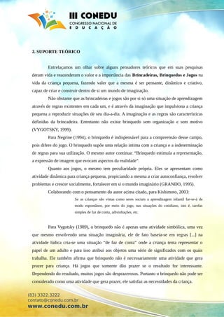 2. SUPORTE TEÓRICO
Entrelaçamos um olhar sobre alguns pensadores teóricos que em suas pesquisas
deram vida e reacenderam o valor e a importância das Brincadeiras, Brinquedos e Jogos na
vida da criança pequena, fazendo valer que a mesma é ser pensante, dinâmico e criativo,
capaz de criar e construir dentro de si um mundo de imaginação.
Não obstante que as brincadeiras e jogos são por si só uma situação de aprendizagem
através de regras existentes em cada um, e é através da imaginação que impulsiona a criança
pequena a reproduzir situações de seu dia-a-dia. A imaginação e as regras são características
definidas da brincadeira. Entretanto não existe brinquedo sem organização e sem motivo
(VYGOTSKY, 1999).
Para Negrine (1994), o brinquedo é indispensável para a compreensão desse campo,
pois difere do jogo. O brinquedo supõe uma relação intima com a criança e a indeterminação
de regras para sua utilização. O mesmo autor continua: “Brinquedo estimula a representação,
a expressão de imagem que evocam aspectos da realidade”.
Quanto aos jogos, o mesmo tem peculiaridade própria. Eles se apresentam como
atividade dinâmica para criança pequena, propiciando a mesma a criar autoconfiança, resolver
problemas e crescer socialmente, fortalecer em si o mundo imaginário (GRANDO, 1995).
Colaborando com o pensamento do autor acima citado, para Kishimoto, 2003:
Se as crianças são vistas como seres sociais a aprendizagem infantil far-se-á de
modo espontâneo, por meio do jogo, nas situações do cotidiano, isto é, tarefas
simples de faz de conta, adivinhações, etc.
Para Vygotsky (1989), o brinquedo não é apenas uma atividade simbólica, uma vez
que mesmo envolvendo uma situação imaginária, ele de fato baseia-se em regras [...] na
atividade lúdica cria-se uma situação “de faz de conta” onde a criança tenta representar o
papel de um adulto e para isso atribui aos objetos uma série de significados com os quais
trabalha. Ele também afirma que brinquedo não é necessariamente uma atividade que gera
prazer para criança. Há jogos que somente dão prazer se o resultado for interessante.
Dependendo do resultado, muitos jogos são desprazerosos. Portanto o brinquedo não pode ser
considerado como uma atividade que gera prazer, ele satisfaz as necessidades da criança.
(83) 3322.3222
contato@conedu.com.br
www.conedu.com.br
 