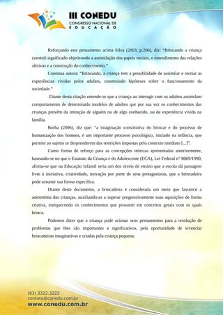 Reforçando este pensamento acima Silva (2003, p.206), diz: “Brincando a criança
constrói significado objetivando a assimilação dos papeis sociais, o entendimento das relações
afetivas e a construção do conhecimento.”
Continua autora: “Brincando, a criança tem a possibilidade de assimilar e recriar as
experiências vividas pelos adultos, construindo hipóteses sobre o funcionamento da
sociedade.”
Diante desta citação entende-se que a criança ao interagir com os adultos assimilam
comportamento de determinado modelos de adultos que por sua vez os conhecimentos das
crianças provêm da imitação de alguém ou de algo conhecido, ou de experiência vivida na
família.
Borba (2006), diz que: “a imaginação constitutiva do brincar e do processo de
humanização dos homens, é um importante processo psicológico, iniciado na infância, que
permite ao sujeito se desprenderem das restrições impostas pelo contexto imediato [...]”.
Como forma de reforço para as concepções teóricas apresentadas anteriormente,
baseando-se no que o Estatuto da Criança e do Adolescente (ECA), Lei Federal n° 8069/1990,
afirma-se que na Educação Infantil seria um dos níveis de ensino que a escola dá passagem
livre à iniciativa, criatividade, inovação por parte de seus protagonistas, que a brincadeira
pode assumir sua forma específica.
Diante deste documento, a brincadeira é considerada um meio que favorece a
autoestima das crianças, auxiliando-as a superar progressivamente suas aquisições de forma
criativa, enriquecendo os conhecimentos que possuem em conceitos gerais com os quais
brinca.
Podemos dizer que a criança pode acionar seus pensamentos para a resolução de
problemas que lhes são importantes e significativos, pela oportunidade de vivenciar
brincadeiras imaginativas e criadas pela criança pequena.
(83) 3322.3222
contato@conedu.com.br
www.conedu.com.br
 