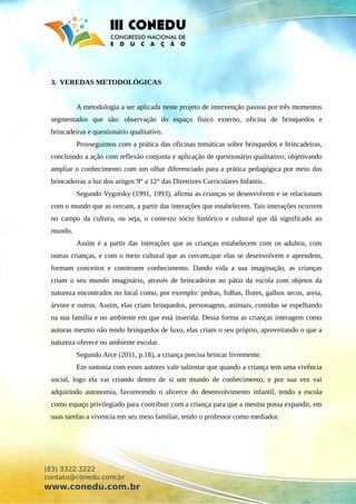3. VEREDAS METODOLÓGICAS
A metodologia a ser aplicada neste projeto de intervenção passou por três momentos
segmentados que são: observação do espaço físico externo, oficina de brinquedos e
brincadeiras e questionário qualitativo.
Prosseguimos com a prática das oficinas temáticas sobre brinquedos e brincadeiras,
concluindo a ação com reflexão conjunta e aplicação de questionário qualitativo, objetivando
ampliar o conhecimento com um olhar diferenciado para a prática pedagógica por meio das
brincadeiras a luz dos artigos 9° a 12° das Diretrizes Curriculares Infantis.
Segundo Vygotsky (1991, 1993), afirma as crianças se desenvolvem e se relacionam
com o mundo que as cercam, a partir das interações que estabelecem. Tais interações ocorrem
no campo da cultura, ou seja, o contexto sócio histórico e cultural que dá significado ao
mundo.
Assim é a partir das interações que as crianças estabelecem com os adultos, com
outras crianças, e com o meio cultural que as cercam,que elas se desenvolvem e aprendem,
formam conceitos e constroem conhecimento. Dando vida a sua imaginação, as crianças
criam o seu mundo imaginário, através de brincadeiras no pátio da escola com objetos da
natureza encontrados no local como, por exemplo: pedras, folhas, flores, galhos secos, areia,
árvore e outros. Assim, elas criam brinquedos, personagens, animais, comidas se espelhando
na sua família e no ambiente em que está inserida. Dessa forma as crianças interagem como
autoras mesmo não tendo brinquedos de luxo, elas criam o seu próprio, aproveitando o que a
natureza oferece no ambiente escolar.
Segundo Arce (2011, p.18), a criança precisa brincar livremente.
Em sintonia com esses autores vale salientar que quando a criança tem uma vivência
social, logo ela vai criando dentro de si um mundo de conhecimento, e por sua vez vai
adquirindo autonomia, favorecendo o alicerce do desenvolvimento infantil, tendo a escola
como espaço privilegiado para contribuir com a criança para que a mesma possa expandir, em
suas tarefas a vivencia em seu meio familiar, tendo o professor como mediador.
(83) 3322.3222
contato@conedu.com.br
www.conedu.com.br
 