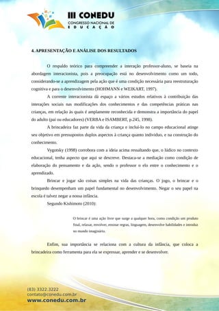 4. APRESENTAÇÃO E ANÁLISE DOS RESULTADOS
O respaldo teórico para compreender a interação professor-aluno, se baseia na
abordagem interacionista, pois a preocupação está no desenvolvimento como um todo,
considerando-se a aprendizagem pela ação que é uma condição necessária para reestruturação
cognitiva e para o desenvolvimento (HOHMANN e WEIKART, 1997).
A corrente interacionista dá espaço a vários estudos relativos à contribuição das
interações sociais nas modificações dos conhecimentos e das competências práticas nas
crianças, em relação às quais é amplamente reconhecida e demonstra a importância do papel
do adulto (pai ou educadores) (VERBA e ISAMBERT, p.245, 1998).
A brincadeira faz parte da vida da criança e incluí-lo no campo educacional atinge
seu objetivo em pressupostos duplos aspectos à criança quanto individuo, e na construção do
conhecimento.
Vygotsky (1998) corrobora com a ideia acima ressaltando que, o lúdico no contexto
educacional, tenha aspecto que aqui se descreve. Destaca-se a mediação como condição de
elaboração do pensamento e da ação, sendo o professor o elo entre o conhecimento e o
aprendizado.
Brincar e jogar são coisas simples na vida das crianças. O jogo, o brincar e o
brinquedo desempenham um papel fundamental no desenvolvimento. Negar o seu papel na
escola é talvez negar a nossa infância.
Segundo Kishimoto (2010):
O brincar é uma ação livre que surge a qualquer hora, como condição um produto
final, relaxar, envolver, ensinar regras, linguagem, desenvolve habilidades e introduz
no mundo imaginário.
Enfim, sua importância se relaciona com a cultura da infância, que coloca a
brincadeira como ferramenta para ela se expressar, aprender e se desenvolver.
(83) 3322.3222
contato@conedu.com.br
www.conedu.com.br
 