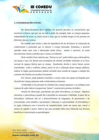 5. CONSIDERAÇÕES FINAIS
No desenvolvimento deste trabalho foi possível perceber as características que
envolvem o brincar, que por sua vez tem o poder de contagiar todas as crianças pequenas,
independentes de sexos, ou classe social e etnia, que na verdade sempre se fez presente em
diferentes épocas e cultura.
Na verdade, para termos a ideia da importância do ato de brincar na construção do
conhecimento é primordial que se observe a criança brincando. Entretanto, é possível
aprender muito mais com a observação sendo ativos, atentos e sensíveis, só assim
descobriremos muitos caminhos que a criança vai trilhando .
Neste sentido é bom salientar que, “brincar na rua”, pode lembrar que as brincadeiras
nas praças e ruas, nos davam uma recompensa de infinitas atividades realizadas ao ar livre,
serviam de espaços lúdicos para as criança. Atualmente, devido a vários fatores sociais
exacerbantes como a violência urbana, pouco se ver a utilização desses espaços públicos,
embora os órgãos governamentais tenham investido nesse sentido de resgatar a tradição dos
costumes das famílias em socializar livremente.
Por ventura, ainda podemos classificar a escola como um espaço privilegiado para
diversão das crianças pequenas onde as brincadeiras acontecem.
A ludicidade se faz presente no cotidiano das crianças pequenas, e se configura num
conjunto de ações lúdicas e proporciona “prazer”, característica primeira do lúdico.
Através da observação, percebemos que pelas brincadeiras, as crianças adquirem
iniciativas e autoconfiança quando lhe é permitido ter autonomia e liberdade. A partir daí as
brincadeiras viabilizam não só o desenvolvimento da linguagem, do pensamento e da
concentração, como também a socialização, a liderança e a personalidade. As brincadeiras e
os jogos colaboram com o exercício da competitividade, tendo em mente que, vencer é
motivo de orgulho e prazer. Sabe-se que uma atividade lúdica bem elaborada traz diversos
benefícios e concretização na aprendizagem.
(83) 3322.3222
contato@conedu.com.br
www.conedu.com.br
 