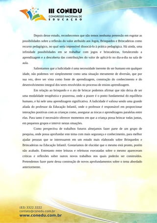 Depois desse estudo, reconhecemos que não temos nenhuma pretensão em esgotar as
possibilidades sobre a reflexão do valor atribuído aos Jogos, Brinquedos e Brincadeiras como
recurso pedagógico, no qual seria impossível dissociá-lo à prática pedagógica. Há ainda, uma
infinidade possibilidades em se trabalhar com jogos e brincadeiras, fortalecendo a
aprendizagem e a descoberta das contribuições do valor de aplicá-lo no dia-a-dia na sala de
aula.
Salientamos que a ludicidade é uma necessidade inerente do ser humano em qualquer
idade, não podemos ver simplesmente como uma situação meramente de diversão, que por
sua vez, deve ser vista como fonte de aprendizagem, construção do conhecimento e do
desenvolvimento integral dos seres envolvidos no processo de ensino aprendizagem.
Em relação ao brinquedo e o ato de brincar podemos afirmar que não deixa de ser
uma modalidade terapêutica e prazerosa, onde a prazer é o ponto fundamental do equilíbrio
humano, e há nele uma aprendizagem significativa. A ludicidade é valiosa sendo uma grande
aliada do professor da Educação Infantil, onde o professor é responsável em proporcionar
interações positivas com as crianças como, assegurar as trocas e aprendizagens paralelas entre
elas. Para tanto é necessário oferecer momentos em que a criança possa brincar todas juntas,
em pequenos grupos e intervir nestas situações.
Como perspectiva de trabalhos futuros almejamos fazer parte de um grupo de
pesquisa, onde possa aprofundar este tema com mais segurança e conhecimento, para melhor
ajudar pessoas que se interessarem em um estudo mais elaborado sobre Brinquedos e
Brincadeiras na Educação Infantil. Gostaríamos de elucidar que o mesmo está pronto, porém
não acabado. Entretanto entre leituras e releituras executadas sobre o mesmo apareceram
criticas e reflexões sobre outros novos trabalhos nos quais poderão ser construídos.
Pretendemos fazer parte dessa construção de novos aprofundamentos sobre o tema abordado
anteriormente.
(83) 3322.3222
contato@conedu.com.br
www.conedu.com.br
 