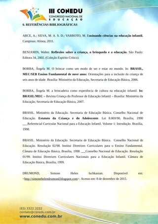 6. REFERÊNCIAS BIBLIOGRÁFICAS
ARCE, A.; SILVA, M. A. S. D.; VARROTO, M. Ensinando ciências na educação infantil.
Campinas: Alínea, 2011.
BENJAMIN, Walter. Reflexões sobre a criança, o brinquedo e a educação. São Paulo:
Editora 34, 2002. (Coleção Espírito Crítico).
BORBA, Ângela M. O brincar como um modo de ser e estar no mundo. In: BRASIL,
MEC/SEB Ensino Fundamental de nove anos: Orientações para a inclusão da criança de
seis anos de idade. Brasília: Ministério da Educação, Secretaria de Educação Básica, 2006.
BORBA, Ângela M. a brincadeira como experiência de cultura na educação infantil. In:
BRASIL/MEC – Revista Criança do Professor de Educação Infantil – Brasília: Ministério da
Educação, Secretaria de Educação Básica, 2007.
BRASIL. Ministério da Educação. Secretaria de Educação Básica. Conselho Nacional de
Educação. Estatuto da Criança e do Adolescente. Lei 8.069/90, Brasília, 1990
___Referencial Curricular Nacional para a Educação Infantil. Volume 1: Introdução. Brasília,
1998.
BRASIL. Ministério da Educação. Secretaria de Educação Básica. Conselho Nacional de
Educação. Resolução 02/98. Institui Diretrizes Curriculares para o Ensino Fundamental.
Câmara de Educação Básica, Brasília, 1998 ___Conselho Nacional de Educação. Resolução
01/99. Institui Diretrizes Curriculares Nacionais para a Educação Infantil. Câmara de
Educação Básica, Brasília, 1999.
DRUMOND, Simone Helen Ischkanian. Disponível em:
<http://simonehelendrumond.blogspot.com>. Acesso em: 8 de dezembro de 2015.
(83) 3322.3222
contato@conedu.com.br
www.conedu.com.br
 