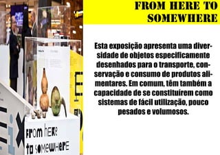 FROM HERE TO
SOMEWHERE
Esta exposição apresenta uma diversidade de objetos especificamente
desenhados para o transporte, conservação e consumo de produtos alimentares. Em comum, têm também a
capacidade de se constituírem como
sistemas de fácil utilização, pouco
pesados e volumosos.

 