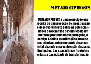 METAMORPHOSIS
METAMORPHOSIS é uma exposição que
resulta de um processo de investigação
e desenvolvimento sobre as potencialidades e a expansão dos limites de um
material profundamente português, a
cortiça. Analisa as utilizações inovadoras, criativas e de vanguarda deste material, visando uma exploração das suas
limitações, das suas últimas fronteiras
e da sua capacidade de transformação.

 