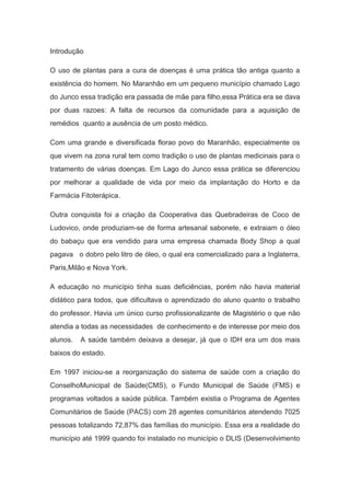 Introdução
O uso de plantas para a cura de doenças é uma prática tão antiga quanto a
existência do homem. No Maranhão em um pequeno município chamado Lago
do Junco essa tradição era passada de mãe para filho,essa Prática era se dava
por duas razoes: A falta de recursos da comunidade para a aquisição de
remédios quanto a ausência de um posto médico.
Com uma grande e diversificada florao povo do Maranhão, especialmente os
que vivem na zona rural tem como tradição o uso de plantas medicinais para o
tratamento de várias doenças. Em Lago do Junco essa prática se diferenciou
por melhorar a qualidade de vida por meio da implantação do Horto e da
Farmácia Fitoterápica.
Outra conquista foi a criação da Cooperativa das Quebradeiras de Coco de
Ludovico, onde produziam-se de forma artesanal sabonete, e extraiam o óleo
do babaçu que era vendido para uma empresa chamada Body Shop a qual
pagava o dobro pelo litro de óleo, o qual era comercializado para a Inglaterra,
Paris,Milão e Nova York.
A educação no município tinha suas deficiências, porém não havia material
didático para todos, que dificultava o aprendizado do aluno quanto o trabalho
do professor. Havia um único curso profissionalizante de Magistério o que não
atendia a todas as necessidades de conhecimento e de interesse por meio dos
alunos. A saúde também deixava a desejar, já que o IDH era um dos mais
baixos do estado.
Em 1997 iniciou-se a reorganização do sistema de saúde com a criação do
ConselhoMunicipal de Saúde(CMS), o Fundo Municipal de Saúde (FMS) e
programas voltados a saúde pública. Também existia o Programa de Agentes
Comunitários de Saúde (PACS) com 28 agentes comunitários atendendo 7025
pessoas totalizando 72,87% das famílias do município. Essa era a realidade do
município até 1999 quando foi instalado no município o DLIS (Desenvolvimento
 