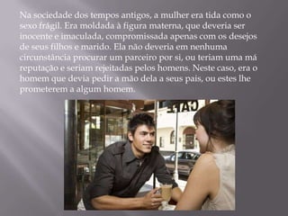 Na sociedade dos tempos antigos, a mulher era tida como o
sexo frágil. Era moldada à figura materna, que deveria ser
inocente e imaculada, compromissada apenas com os desejos
de seus filhos e marido. Ela não deveria em nenhuma
circunstância procurar um parceiro por si, ou teriam uma má
reputação e seriam rejeitadas pelos homens. Neste caso, era o
homem que devia pedir a mão dela a seus pais, ou estes lhe
prometerem a algum homem.
 