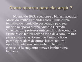 No ano de 1983, a cearense e biofarmacêutica
Maria da Penha Fernandes sofreu uma dupla
tentativa de homicídio perpetrada pelo seu
marido (à época) Marco Antônio Herredia
Viveiros, um professor universitário de economia.
Primeiro ele tentou ceifar a vida dela com um tiro
pelas costas, ocasião em que à mesma ficou
paraplégica além de outras lesões; noutra
oportunidade, seu companheiro tentou
eletrocutá-la enquanto tomava banho numa
banheira.
 