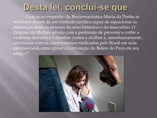 Graças ao empenho da Biofarmacêutica Maria da Penha as
mulheres dotam de um instituto jurídico capaz de equacionar as
diferenças entre as pessoas do sexo feminino e do masculino. O
Estatuto da Mulher adveio com a pretensão de prevenir e coibir a
violência doméstica e familiar contra a mulher e, simultaneamente,
corroborar com os compromissos ratificados pelo Brasil em sede
internacional, como prevê a Convenção do Belém do Pará em seu
artigo 7º
 