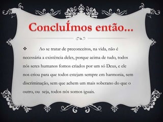        Ao se tratar de preconceitos, na vida, não é
necessária a existência deles, porque acima de tudo, todos
nós seres humanos fomos criados por um só Deus, e ele
nos criou para que todos estejam sempre em harmonia, sem
discriminação, sem que achem um mais soberano do que o
outro, ou seja, todos nós somos iguais.
 