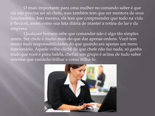 O mais importante para uma mulher no comando saber é que
ela não precisa ser só chefe, mas também tem que ser mentora de seus
funcionários. Isso mesmo, ela tem que compreender que tudo na vida
é flexível, assim como sua luta diária de manter a rotina do lar e da
empresa.
        Qualquer homem sabe que comandar não é algo tão simples
assim. Ser chefe é muito mais do que dar apenas ordens. Você tem
muito mais responsabilidades do que quando era apenas um mero
funcionário. Aquele velho clichê de que chefe não faz nada, só ganha
mais que você é pura balela, chefiar um grupo é acima de tudo saber
orientar que caminho trilhar e como trilhá-lo.
 