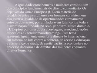 A igualdade entre homens e mulheres constitui um
dos princípios fundamentais do direito comunitário. Os
objetivos da União Europeia (UE) em matéria de
igualdade entre as mulheres e os homens consistem em
assegurar a igualdade de oportunidades e tratamento
entre os dois sexos, por um lado, e em lutar contra toda a
discriminação fundada no sexo, por outro. Neste domínio,
a UE optou por uma dupla abordagem, associando ações
específicas e «gender mainstreaming». Este tema
apresenta igualmente uma forte dimensão internacional
em matéria de luta contra a pobreza, de acesso à educação
e aos serviço de saúde, de participação na economia e no
processo decisório e de direitos das mulheres enquanto
direitos humanos.
 