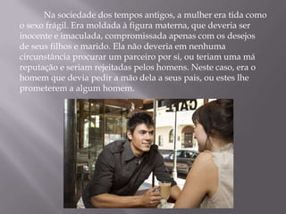 Na sociedade dos tempos antigos, a mulher era tida como
o sexo frágil. Era moldada à figura materna, que deveria ser
inocente e imaculada, compromissada apenas com os desejos
de seus filhos e marido. Ela não deveria em nenhuma
circunstância procurar um parceiro por si, ou teriam uma má
reputação e seriam rejeitadas pelos homens. Neste caso, era o
homem que devia pedir a mão dela a seus pais, ou estes lhe
prometerem a algum homem.
 