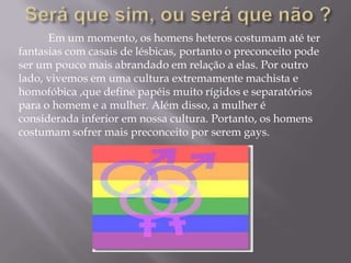 Em um momento, os homens heteros costumam até ter
fantasias com casais de lésbicas, portanto o preconceito pode
ser um pouco mais abrandado em relação a elas. Por outro
lado, vivemos em uma cultura extremamente machista e
homofóbica ,que define papéis muito rígidos e separatórios
para o homem e a mulher. Além disso, a mulher é
considerada inferior em nossa cultura. Portanto, os homens
costumam sofrer mais preconceito por serem gays.
 