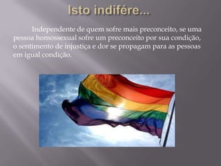 Independente de quem sofre mais preconceito, se uma
pessoa homossexual sofre um preconceito por sua condição,
o sentimento de injustiça e dor se propagam para as pessoas
em igual condição.
 