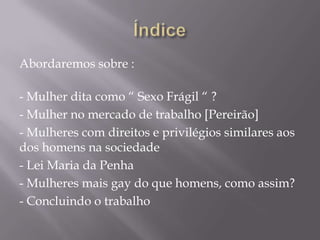 Abordaremos sobre :

- Mulher dita como “ Sexo Frágil “ ?
- Mulher no mercado de trabalho [Pereirão]
- Mulheres com direitos e privilégios similares aos
dos homens na sociedade
- Lei Maria da Penha
- Mulheres mais gay do que homens, como assim?
- Concluindo o trabalho
 