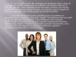O "sexo frágil" a cada dia consegue um destaque maior, além de
seu lugar de mérito no mercado de trabalho, não dá para discutir. E
mais do que isso, vem crescendo tanto em todas as áreas, que muitas
mulheres conseguiram chegar ao topo, assumindo cargos e papéis de
liderança que antes não faziam parte do mundo feminino.
       Uma série de fatores pode contribuir para as mulheres se
tornarem líderes, inclusive, esse lado "frágil". As mulheres têm um estilo
de gestão diferente dos homens. Características como intuição,
emotividade e versatilidade, tornam a gestão empresarial feminina
diferenciada e mais completa e os homens pensam linearmente, uma
coisa de cada vez, enquanto o raciocínio feminino é global e
multidimensional, tudo ao mesmo tempo.
 