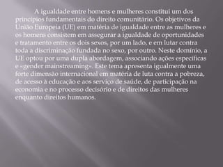 A igualdade entre homens e mulheres constitui um dos
princípios fundamentais do direito comunitário. Os objetivos da
União Europeia (UE) em matéria de igualdade entre as mulheres e
os homens consistem em assegurar a igualdade de oportunidades
e tratamento entre os dois sexos, por um lado, e em lutar contra
toda a discriminação fundada no sexo, por outro. Neste domínio, a
UE optou por uma dupla abordagem, associando ações específicas
e «gender mainstreaming». Este tema apresenta igualmente uma
forte dimensão internacional em matéria de luta contra a pobreza,
de acesso à educação e aos serviço de saúde, de participação na
economia e no processo decisório e de direitos das mulheres
enquanto direitos humanos.
 