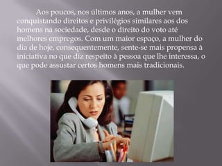 Aos poucos, nos últimos anos, a mulher vem
conquistando direitos e privilégios similares aos dos
homens na sociedade, desde o direito do voto até
melhores empregos. Com um maior espaço, a mulher do
dia de hoje, consequentemente, sente-se mais propensa à
iniciativa no que diz respeito à pessoa que lhe interessa, o
que pode assustar certos homens mais tradicionais.
 