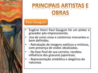 Paul Gauguin
• Eugène Henri Paul Gauguin foi um pintor e
gravador pós-impressionista.
• Uso de cores vivas e contornos marcantes e
bem definidos.
• - Retratação de imagens exóticas e místicas,
com presença de visões idealizadas.
• - Na fase final de sua carreira, recebeu
influência das gravuras japonesas.
• - Representação simbólica e alegórica da
natureza.
 