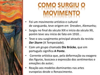 • Foi um movimento artístico e cultural
de vanguarda, teve origem em Dresden, Alemanha;
• Surgiu no final do século XIX e início do século XX,
porém teve seu início de fato em 1910. .
• Teve o seu surgimento principal através da revista
Der Sturm (A Tempestade).
• Com um grupo chamado Die Brücke, que em
português significa A Ponte.
• Corrente artística que, pela deformação ou exagero
das figuras, buscava a expressão dos sentimentos e
emoções do autor;
• Reação aos modelos dominantes nas artes
europeias desde o Renascimento.
 