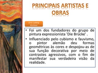 Erns Ludwig
Kirchner
• Foi um dos fundadores do grupo de
pintura expressionista 'Die Brücke' .
• Influenciado pelo cubismo e fauvismo,
o pintor alemão deu formas
geométricas às cores e despojou-as de
sua função decorativa por meio de
contrastes agressivos, com o fim de
manifestar sua verdadeira visão da
realidade.
 