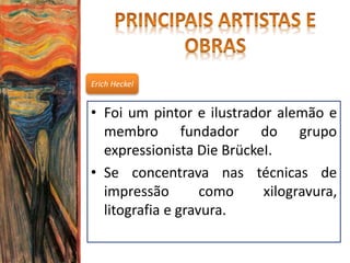 Erich Heckel
• Foi um pintor e ilustrador alemão e
membro fundador do grupo
expressionista Die BrückeI.
• Se concentrava nas técnicas de
impressão como xilogravura,
litografia e gravura.
 