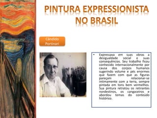 Cândido
Portinari
• Expressava em suas obras a
desigualdade social e suas
consequências. Seu trabalho ficou
conhecido internacionalmente por
causa dos corpos humanos
sugerindo volume e pés enormes
que fazem com que as figuras
pareçam relacionar-se
intimamente com a terra, sempre
pintada em tons bem vermelhos.
Sua pintura retratou os retirantes
nordestinos, os cangaceiros e
abordou temas do conteúdo
histórico.
 