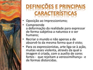• Oposição ao Impressionismo;
• Compreende
a deformação da realidade para expressar
de forma subjetiva a natureza e o ser
humano;
• Recriar o mundo e não apenas a de
absorvê-lo da mesma forma que é visto;
• Para os expressionistas, arte liga-se à ação,
muitas vezes violenta, através da qual a
imagem é criada, com o auxílio de cores
fortes - que rejeitam a verossimilhança - e
de formas distorcidas.
 