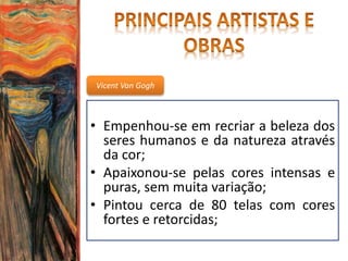 Vicent Van Gogh
• Empenhou-se em recriar a beleza dos
seres humanos e da natureza através
da cor;
• Apaixonou-se pelas cores intensas e
puras, sem muita variação;
• Pintou cerca de 80 telas com cores
fortes e retorcidas;
 