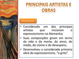 Edvard Munch
• Considerado um dos principais
artistas que iniciaram o
expressionismo na Alemanha;
• Suas composições giram em torno
da vida e da morte, do amor, do
medo, do ciúme e do desespero;
• Desenvolveu a considerada primeira
obra do expressionismo, “o grito”.
 