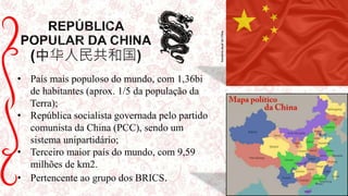 中华人民共和国)
• País mais populoso do mundo, com 1,36bi
de habitantes (aprox. 1/5 da população da
Terra);
• República socialista governada pelo partido
comunista da China (PCC), sendo um
sistema unipartidário;
• Terceiro maior país do mundo, com 9,59
milhões de km2.
• Pertencente ao grupo dos BRICS.
BandeiraatualdaChina
 